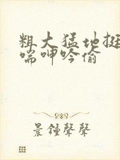 粗大猛地挺进娇喘呻吟偷