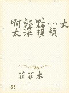 啊轻点灬太粗嗯太深视频