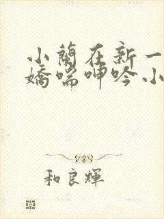 小兰在新一胯下娇喘呻吟小说
