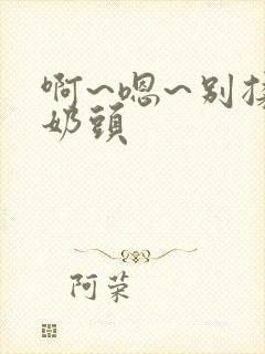 啊~嗯~别揉我奶头