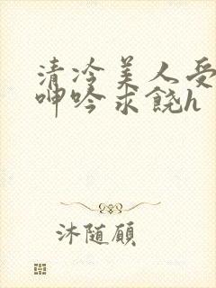 清冷美人受屈辱呻吟求饶h