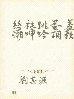 丝袜跳蛋羞耻高潮呻吟调教小说