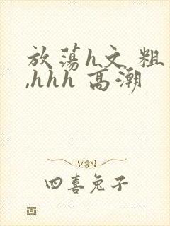 放荡h文 粗大,hhh 高潮