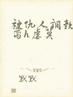 被仇人调教成禁脔h虐莫