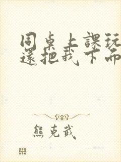 同桌上课玩我胸还把我下面摸出水了