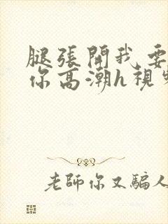 腿张开我要添到你高潮h视频