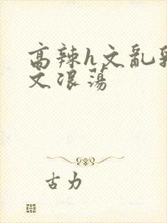 高辣h文乱乳h文浪荡