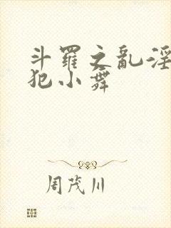 斗罗之乱淫h侵犯小舞