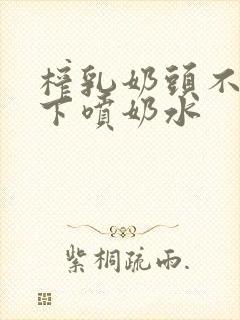 榨乳奶头不停往下喷奶水封面