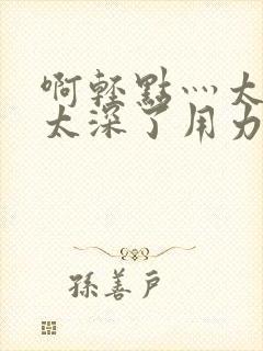 啊轻点灬太粗嗯太深了用力h小说