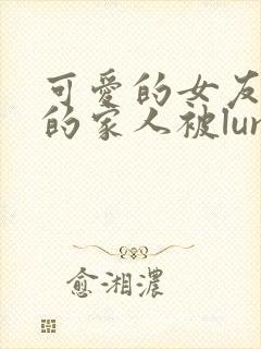 可爱的女友和她的家人被lunjian调教