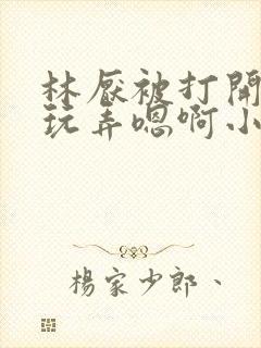 林厌被打开双腿玩弄嗯啊小说