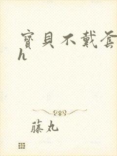 宝贝不戴套套了h