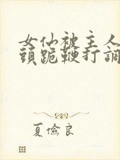 女仙被主人拽奶头跪鞭打调教小说