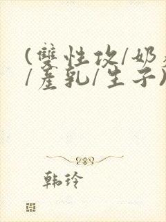 (双性攻/奶瘾/产乳/生子)