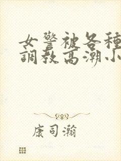 女警被各种刑具调教高潮小说