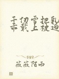 千仞雪把乳夹乖乖戴上被迫调教小说