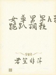 女尊男卑h玩弄跪趴调教