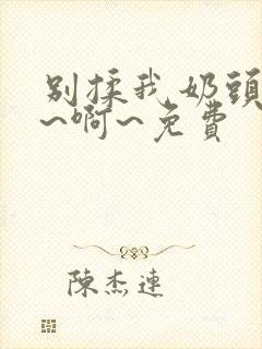 别揉我奶头～嗯~啊~免费