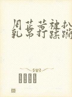 周芷若被扒开双乳吊打蹂躏小说