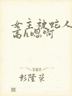 女主被蛇人双根高h嗯啊