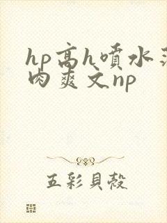 hp高h喷水荡肉爽文np