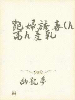 艳妇诱春(h)高h产乳