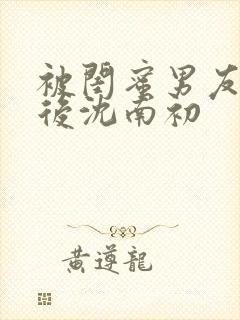 被闺蜜男友上错后沈南初