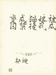 变成猫娘被主人囚禁后我成了万人迷