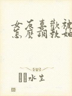 女友喜欢被打 怎么调教她