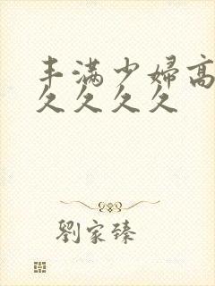 丰满少妇高潮久久久久久