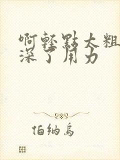 啊轻点太粗嗯太深了用力