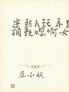 康熙h玩弄跪趴调教嗯啊女封面