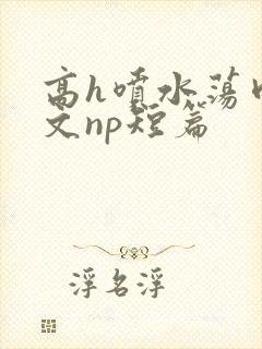 高h喷水荡肉爽文np短篇