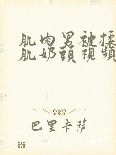 肌肉男被揉捏胸肌奶头视频