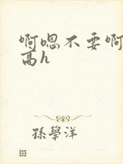 啊嗯不要啊嗯哥高h