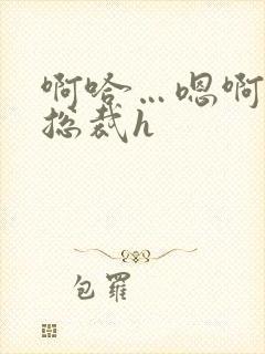 啊哈…嗯啊~ 总裁h