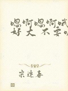 嗯啊嗯啊哦嗯嗯好 大 不要嘛 嗯啊嗯啊
