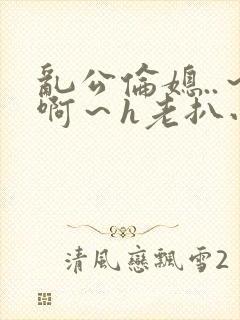 乱公伦媳..～啊～h老扒小说