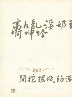 高h乱淫奶头嗯啊呻吟