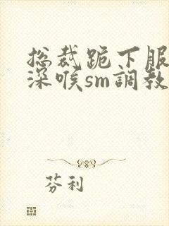 总裁跪下服侍含深喉sm调教小说