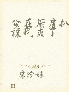 公在厨房扒开腿让我爽了