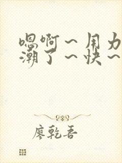 嗯啊～用力～高潮了～快～啊小说