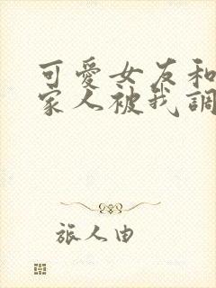 可爱女友和她的家人被我调教