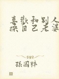 喜欢和别人一起操自己老婆逼小说封面