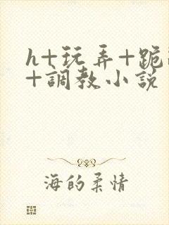 h+玩弄+跪趴+调教小说