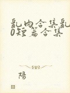 乱肉合集乱500短篇合集