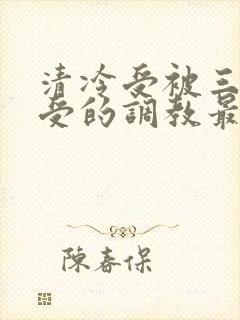 清冷受被三攻一受的调教最新章节更