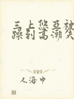 三上悠亚被狂c躁到高潮失禁