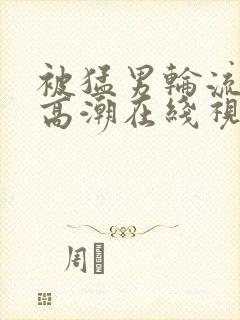 被猛男轮流澡到高潮在线视频